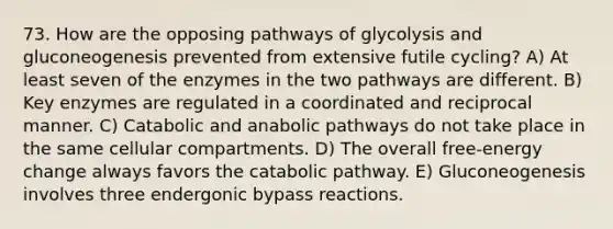 73. How are the opposing pathways of glycolysis and gluconeogenesis prevented from extensive futile cycling? A) At least seven of the enzymes in the two pathways are different. B) Key enzymes are regulated in a coordinated and reciprocal manner. C) Catabolic and anabolic pathways do not take place in the same cellular compartments. D) The overall free-energy change always favors the catabolic pathway. E) Gluconeogenesis involves three endergonic bypass reactions.