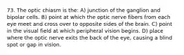 73. The optic chiasm is the: A) junction of the ganglion and bipolar cells. B) point at which the optic nerve fibers from each eye meet and cross over to opposite sides of the brain. C) point in the visual field at which peripheral vision begins. D) place where the optic nerve exits the back of the eye, causing a blind spot or gap in vision.