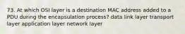 73. At which OSI layer is a destination MAC address added to a PDU during the encapsulation process? data link layer transport layer application layer network layer