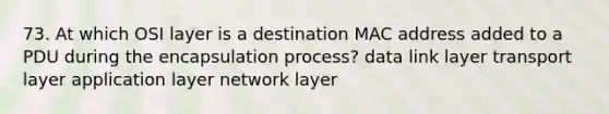 73. At which OSI layer is a destination MAC address added to a PDU during the encapsulation process? data link layer transport layer application layer network layer