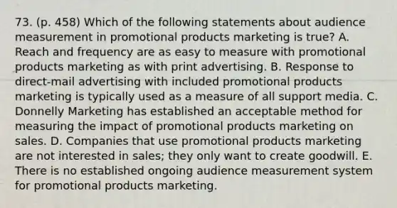 73. (p. 458) Which of the following statements about audience measurement in promotional products marketing is true? A. Reach and frequency are as easy to measure with promotional products marketing as with print advertising. B. Response to direct-mail advertising with included promotional products marketing is typically used as a measure of all support media. C. Donnelly Marketing has established an acceptable method for measuring the impact of promotional products marketing on sales. D. Companies that use promotional products marketing are not interested in sales; they only want to create goodwill. E. There is no established ongoing audience measurement system for promotional products marketing.