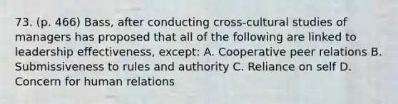 73. (p. 466) Bass, after conducting cross-cultural studies of managers has proposed that all of the following are linked to leadership effectiveness, except: A. Cooperative peer relations B. Submissiveness to rules and authority C. Reliance on self D. Concern for human relations