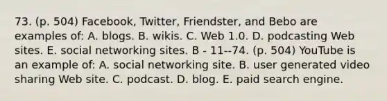 73. (p. 504) Facebook, Twitter, Friendster, and Bebo are examples of: A. blogs. B. wikis. C. Web 1.0. D. podcasting Web sites. E. social networking sites. B - 11--74. (p. 504) YouTube is an example of: A. social networking site. B. user generated video sharing Web site. C. podcast. D. blog. E. paid search engine.