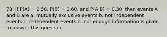 73. If P(A) = 0.50, P(B) = 0.60, and P(A B) = 0.30, then events A and B are a. mutually exclusive events b. not independent events c. independent events d. not enough information is given to answer this question