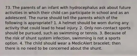 73. The parents of an infant with hydrocephalus ask about future activities in which their child can participate in school and as an adolescent. The nurse should tell the parents which of the following is appropriate? 1. A helmet should be worn during any activity that could lead to head injury. 2. Only non-contact sports should be pursued, such as swimming or tennis. 3. Because of the risk of shunt system infection, swimming is not a sports option. 4. The child should wear a MedicAlert bracelet; then there is no need to be concerned about the shunt.