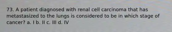 73. A patient diagnosed with renal cell carcinoma that has metastasized to the lungs is considered to be in which stage of cancer? a. I b. II c. III d. IV