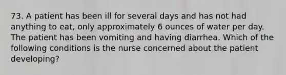 73. A patient has been ill for several days and has not had anything to eat, only approximately 6 ounces of water per day. The patient has been vomiting and having diarrhea. Which of the following conditions is the nurse concerned about the patient developing?