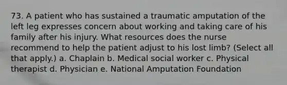 73. A patient who has sustained a traumatic amputation of the left leg expresses concern about working and taking care of his family after his injury. What resources does the nurse recommend to help the patient adjust to his lost limb? (Select all that apply.) a. Chaplain b. Medical social worker c. Physical therapist d. Physician e. National Amputation Foundation