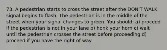 73. A pedestrian starts to cross the street after the DON'T WALK signal begins to flash. The pedestrian is in the middle of the street when your signal changes to green. You should: a) proceed if the pedestrian is not in your lane b) honk your horn c) wait until the pedestrian crosses the street before proceeding d) proceed if you have the right of way