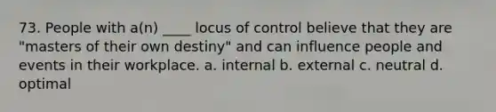 73. People with a(n) ____ locus of control believe that they are "masters of their own destiny" and can influence people and events in their workplace. a. internal b. external c. neutral d. optimal