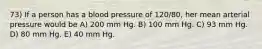 73) If a person has a blood pressure of 120/80, her mean arterial pressure would be A) 200 mm Hg. B) 100 mm Hg. C) 93 mm Hg. D) 80 mm Hg. E) 40 mm Hg.