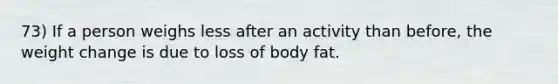 73) If a person weighs less after an activity than before, the weight change is due to loss of body fat.