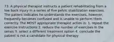 73. A physical therapist instructs a patient rehabilitating from a low back injury in a series of five pelvic stabilization exercises. The patient indicates he understands the exercises, however, frequently becomes confused and is unable to perform them correctly. The MOST appropriate therapist action is: 1. repeat the exercise instructions 2. reduce the number of exercises In the series 3. select a different treatment option 4. conclude the patient is not a candidate for physical therapy