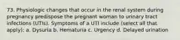 73. Physiologic changes that occur in the renal system during pregnancy predispose the pregnant woman to urinary tract infections (UTIs). Symptoms of a UTI include (select all that apply): a. Dysuria b. Hematuria c. Urgency d. Delayed urination