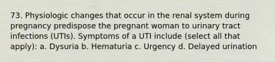 73. Physiologic changes that occur in the renal system during pregnancy predispose the pregnant woman to urinary tract infections (UTIs). Symptoms of a UTI include (select all that apply): a. Dysuria b. Hematuria c. Urgency d. Delayed urination