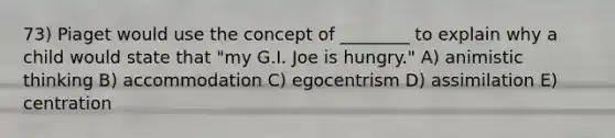 73) Piaget would use the concept of ________ to explain why a child would state that "my G.I. Joe is hungry." A) animistic thinking B) accommodation C) egocentrism D) assimilation E) centration