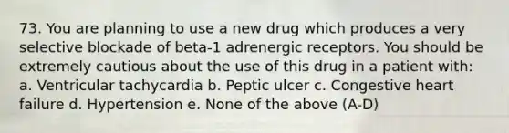 73. You are planning to use a new drug which produces a very selective blockade of beta-1 adrenergic receptors. You should be extremely cautious about the use of this drug in a patient with: a. Ventricular tachycardia b. Peptic ulcer c. Congestive heart failure d. Hypertension e. None of the above (A-D)