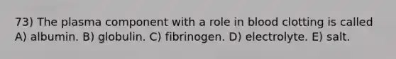 73) The plasma component with a role in blood clotting is called A) albumin. B) globulin. C) fibrinogen. D) electrolyte. E) salt.