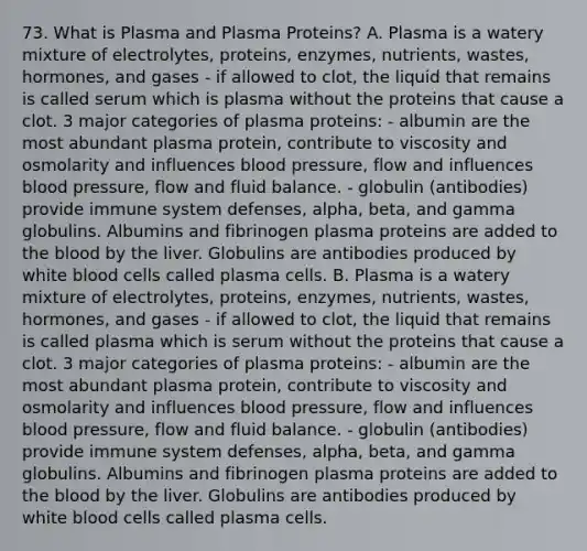 73. What is Plasma and Plasma Proteins? A. Plasma is a watery mixture of electrolytes, proteins, enzymes, nutrients, wastes, hormones, and gases - if allowed to clot, the liquid that remains is called serum which is plasma without the proteins that cause a clot. 3 major categories of plasma proteins: - albumin are the most abundant plasma protein, contribute to viscosity and osmolarity and influences blood pressure, flow and influences blood pressure, flow and fluid balance. - globulin (antibodies) provide immune system defenses, alpha, beta, and gamma globulins. Albumins and fibrinogen plasma proteins are added to the blood by the liver. Globulins are antibodies produced by white blood cells called plasma cells. B. Plasma is a watery mixture of electrolytes, proteins, enzymes, nutrients, wastes, hormones, and gases - if allowed to clot, the liquid that remains is called plasma which is serum without the proteins that cause a clot. 3 major categories of plasma proteins: - albumin are the most abundant plasma protein, contribute to viscosity and osmolarity and influences blood pressure, flow and influences blood pressure, flow and fluid balance. - globulin (antibodies) provide immune system defenses, alpha, beta, and gamma globulins. Albumins and fibrinogen plasma proteins are added to the blood by the liver. Globulins are antibodies produced by white blood cells called plasma cells.