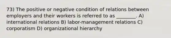 73) The positive or negative condition of relations between employers and their workers is referred to as ________. A) international relations B) labor-management relations C) corporatism D) organizational hierarchy