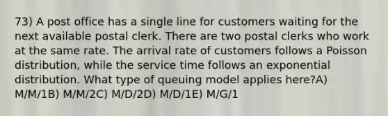 73) A post office has a single line for customers waiting for the next available postal clerk. There are two postal clerks who work at the same rate. The arrival rate of customers follows a Poisson distribution, while the service time follows an exponential distribution. What type of queuing model applies here?A) M/M/1B) M/M/2C) M/D/2D) M/D/1E) M/G/1