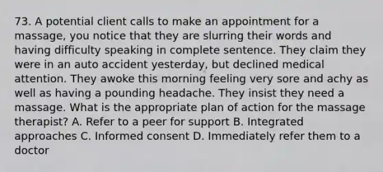 73. A potential client calls to make an appointment for a massage, you notice that they are slurring their words and having difficulty speaking in complete sentence. They claim they were in an auto accident yesterday, but declined medical attention. They awoke this morning feeling very sore and achy as well as having a pounding headache. They insist they need a massage. What is the appropriate plan of action for the massage therapist? A. Refer to a peer for support B. Integrated approaches C. Informed consent D. Immediately refer them to a doctor