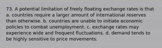 73. A potential limitation of freely floating exchange rates is that a. countries require a larger amount of international reserves than otherwise. b. countries are unable to initiate economic policies to combat unemployment. c. exchange rates may experience wide and frequent fluctuations. d. demand tends to be highly sensitive to price movements.