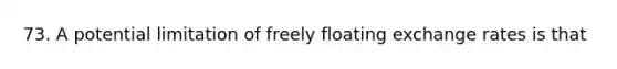 73. A potential limitation of freely floating exchange rates is that