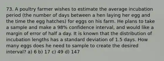 73. A poultry farmer wishes to estimate the average incubation period (the number of days between a hen laying her egg and the time the egg hatches) for eggs on his farm. He plans to take a sample and make a 98% confidence interval, and would like a margin of error of half a day. It is known that the distribution of incubation lengths has a standard deviation of 1.5 days. How many eggs does he need to sample to create the desired interval? a) 6 b) 17 c) 49 d) 147