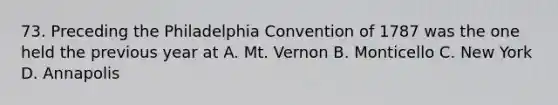 73. Preceding the Philadelphia Convention of 1787 was the one held the previous year at A. Mt. Vernon B. Monticello C. New York D. Annapolis