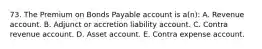 73. The Premium on Bonds Payable account is a(n): A. Revenue account. B. Adjunct or accretion liability account. C. Contra revenue account. D. Asset account. E. Contra expense account.