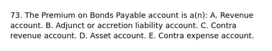 73. The Premium on Bonds Payable account is a(n): A. Revenue account. B. Adjunct or accretion liability account. C. Contra revenue account. D. Asset account. E. Contra expense account.