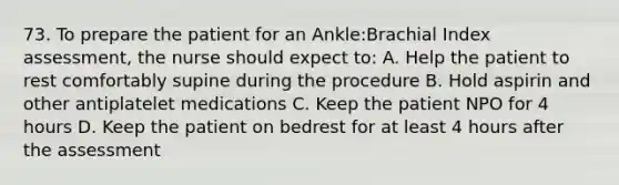 73. To prepare the patient for an Ankle:Brachial Index assessment, the nurse should expect to: A. Help the patient to rest comfortably supine during the procedure B. Hold aspirin and other antiplatelet medications C. Keep the patient NPO for 4 hours D. Keep the patient on bedrest for at least 4 hours after the assessment