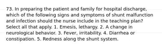 73. In preparing the patient and family for hospital discharge, which of the following signs and symptoms of shunt malfunction and infection should the nurse include in the teaching plan? Select all that apply. 1. Emesis, lethargy. 2. A change in neurological behavior. 3. Fever, irritability. 4. Diarrhea or constipation. 5. Redness along the shunt system.