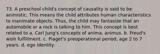 73. A preschool child's concept of causality is said to be animistic. This means the child attributes human characteristics to inanimate objects. Thus, the child may fantasize that an automobile or a rock is talking to him. This concept is best related to a. Carl Jung's concepts of anima, animus. b. Freud's wish fulfillment. c. Piaget's preoperational period, age 2 to 7 years. d. ego identity.