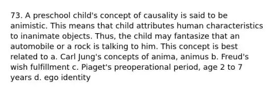 73. A preschool child's concept of causality is said to be animistic. This means that child attributes human characteristics to inanimate objects. Thus, the child may fantasize that an automobile or a rock is talking to him. This concept is best related to a. Carl Jung's concepts of anima, animus b. Freud's wish fulfillment c. Piaget's preoperational period, age 2 to 7 years d. ego identity