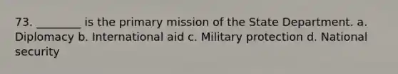 73. ________ is the primary mission of the State Department. a. Diplomacy b. International aid c. Military protection d. National security