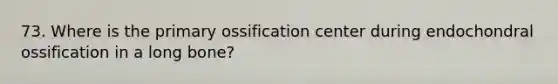 73. Where is the primary ossification center during endochondral ossification in a long bone?