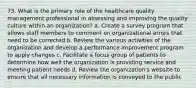 73. What is the primary role of the healthcare quality management professional in assessing and improving the quality culture within an organization? a. Create a survey program that allows staff members to comment on organizational errors that need to be corrected b. Review the various activities of the organization and develop a performance improvement program to apply changes c. Facilitate a focus group of patients to determine how well the organization is providing service and meeting patient needs d. Review the organization's website to ensure that all necessary information is conveyed to the public