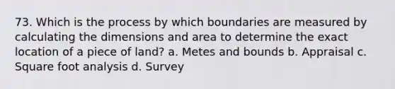 73. Which is the process by which boundaries are measured by calculating the dimensions and area to determine the exact location of a piece of land? a. Metes and bounds b. Appraisal c. Square foot analysis d. Survey