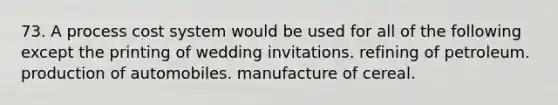 73. A process cost system would be used for all of the following except the printing of wedding invitations. refining of petroleum. production of automobiles. manufacture of cereal.