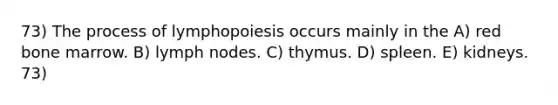 73) The process of lymphopoiesis occurs mainly in the A) red bone marrow. B) lymph nodes. C) thymus. D) spleen. E) kidneys. 73)