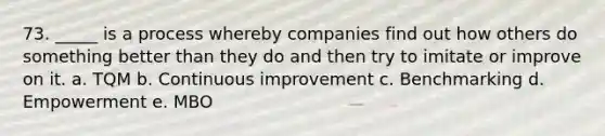 73. _____ is a process whereby companies find out how others do something better than they do and then try to imitate or improve on it. a. TQM b. Continuous improvement c. Benchmarking d. Empowerment e. MBO