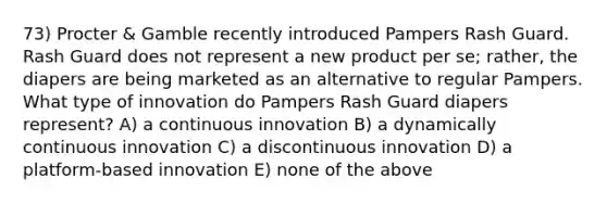 73) Procter & Gamble recently introduced Pampers Rash Guard. Rash Guard does not represent a new product per se; rather, the diapers are being marketed as an alternative to regular Pampers. What type of innovation do Pampers Rash Guard diapers represent? A) a continuous innovation B) a dynamically continuous innovation C) a discontinuous innovation D) a platform-based innovation E) none of the above