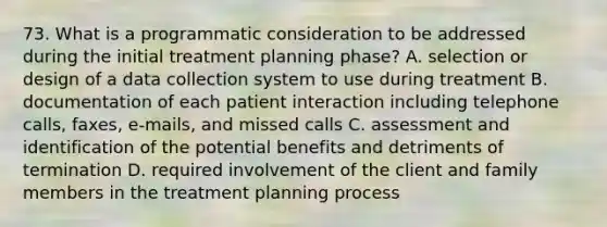 73. What is a programmatic consideration to be addressed during the initial treatment planning phase? A. selection or design of a data collection system to use during treatment B. documentation of each patient interaction including telephone calls, faxes, e-mails, and missed calls C. assessment and identification of the potential benefits and detriments of termination D. required involvement of the client and family members in the treatment planning process