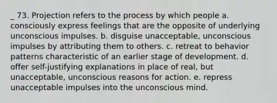 _ 73. Projection refers to the process by which people a. consciously express feelings that are the opposite of underlying unconscious impulses. b. disguise unacceptable, unconscious impulses by attributing them to others. c. retreat to behavior patterns characteristic of an earlier stage of development. d. offer self-justifying explanations in place of real, but unacceptable, unconscious reasons for action. e. repress unacceptable impulses into the unconscious mind.