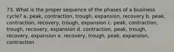 73. What is the proper sequence of the phases of a business cycle? a. peak, contraction, trough, expansion, recovery b. peak, contraction, recovery, trough, expansion c. peak, contraction, trough, recovery, expansion d. contraction, peak, trough, recovery, expansion e. recovery, trough, peak, expansion, contraction