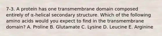 7-3. A protein has one transmembrane domain composed entirely of α-helical secondary structure. Which of the following amino acids would you expect to find in the transmembrane domain? A. Proline B. Glutamate C. Lysine D. Leucine E. Arginine