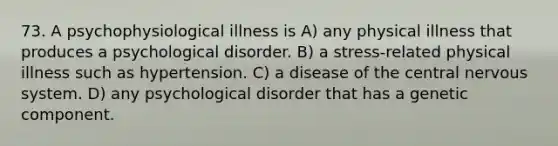 73. A psychophysiological illness is A) any physical illness that produces a psychological disorder. B) a stress-related physical illness such as hypertension. C) a disease of the central nervous system. D) any psychological disorder that has a genetic component.