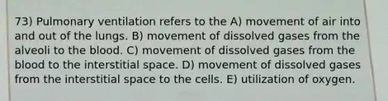 73) Pulmonary ventilation refers to the A) movement of air into and out of the lungs. B) movement of dissolved gases from the alveoli to the blood. C) movement of dissolved gases from the blood to the interstitial space. D) movement of dissolved gases from the interstitial space to the cells. E) utilization of oxygen.